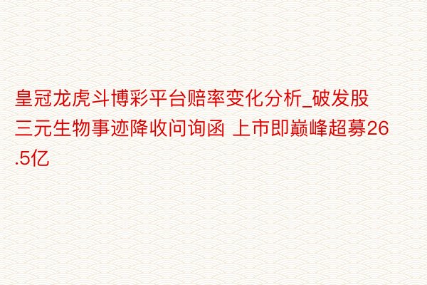 皇冠龙虎斗博彩平台赔率变化分析_破发股三元生物事迹降收问询函 上市即巅峰超募26.5亿