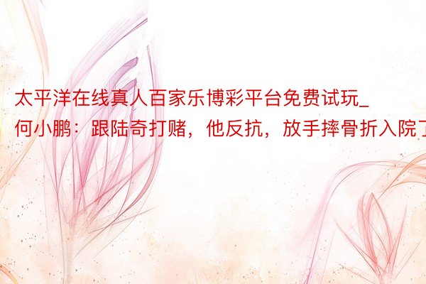 太平洋在线真人百家乐博彩平台免费试玩_何小鹏：跟陆奇打赌，他反抗，放手摔骨折入院了