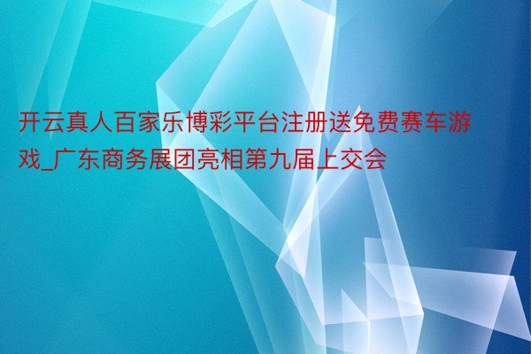 开云真人百家乐博彩平台注册送免费赛车游戏_广东商务展团亮相第九届上交会