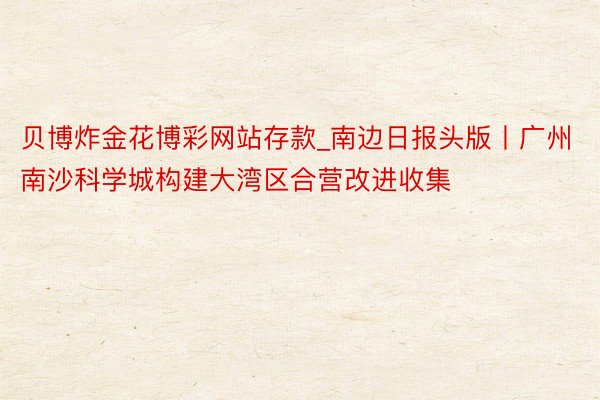 贝博炸金花博彩网站存款_南边日报头版丨广州南沙科学城构建大湾区合营改进收集