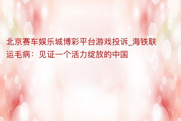 北京赛车娱乐城博彩平台游戏投诉_海铁联运毛病：见证一个活力绽放的中国