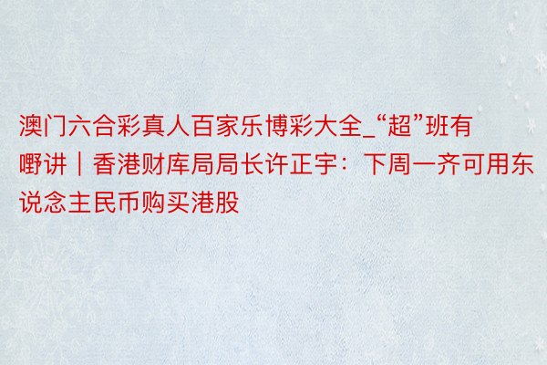 澳门六合彩真人百家乐博彩大全_“超”班有嘢讲｜香港财库局局长许正宇：下周一齐可用东说念主民币购买港股